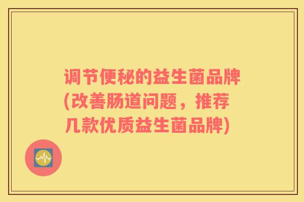 调节便秘的益生菌品牌(改善肠道问题，推荐几款优质益生菌品牌)
