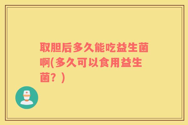 取胆后多久能吃益生菌啊(多久可以食用益生菌？)