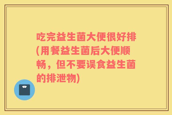 吃完益生菌大便很好排(用餐益生菌后大便顺畅，但不要误食益生菌的排泄物)