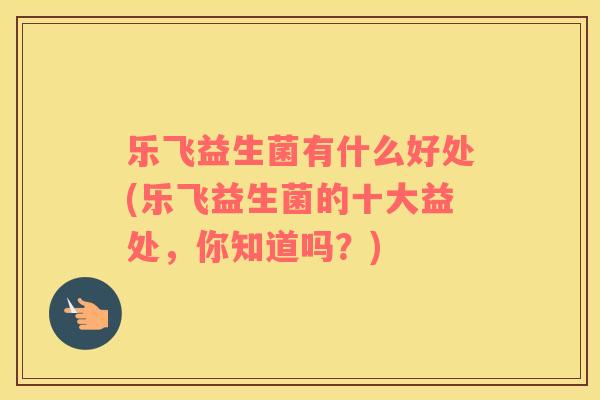 乐飞益生菌有什么好处(乐飞益生菌的十大益处，你知道吗？)