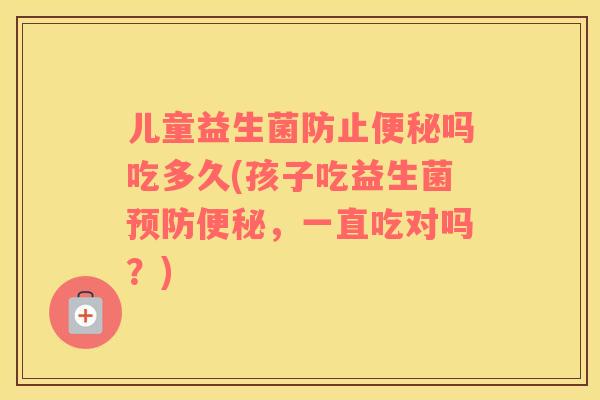 儿童益生菌防止便秘吗吃多久(孩子吃益生菌预防便秘，一直吃对吗？)