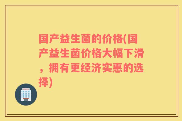 国产益生菌的价格(国产益生菌价格大幅下滑，拥有更经济实惠的选择)