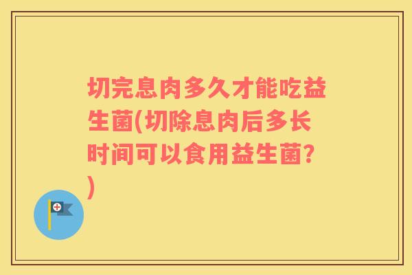 切完息肉多久才能吃益生菌(切除息肉后多长时间可以食用益生菌？)