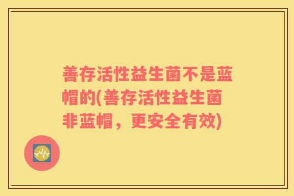 善存活性益生菌不是蓝帽的(善存活性益生菌非蓝帽，更安全有效)
