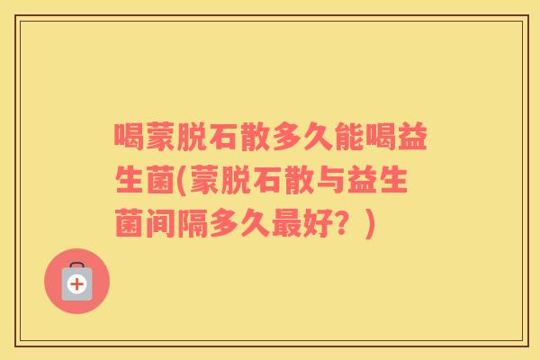 喝蒙脱石散多久能喝益生菌(蒙脱石散与益生菌间隔多久最好？)