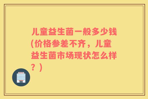 儿童益生菌一般多少钱(价格参差不齐，儿童益生菌市场现状怎么样？)