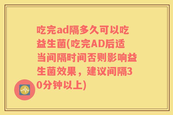 吃完ad隔多久可以吃益生菌(吃完AD后适当间隔时间否则影响益生菌效果，建议间隔30分钟以上)