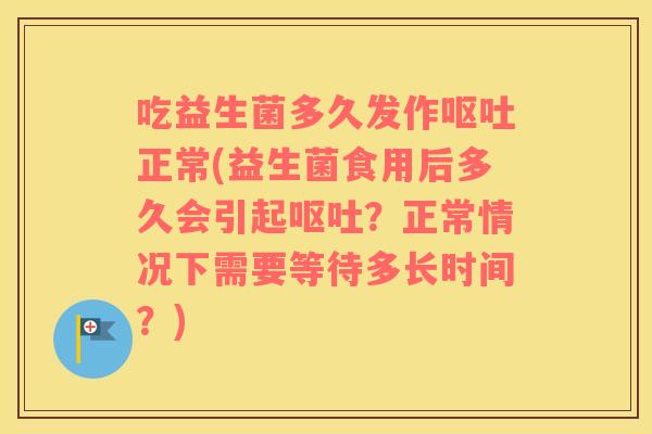 吃益生菌多久发作呕吐正常(益生菌食用后多久会引起呕吐？正常情况下需要等待多长时间？)