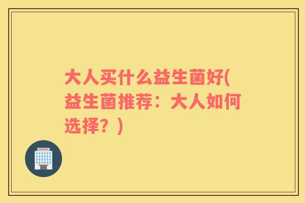 大人买什么益生菌好(益生菌推荐：大人如何选择？)