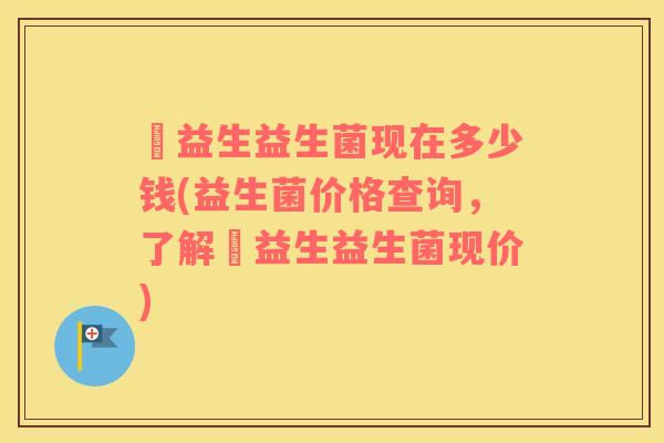 俢益生益生菌现在多少钱(益生菌价格查询，了解俢益生益生菌现价)