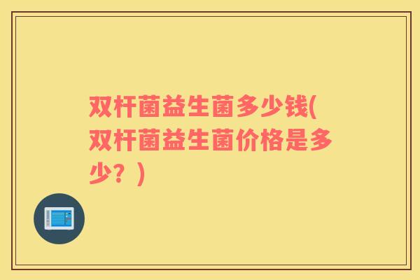 双杆菌益生菌多少钱(双杆菌益生菌价格是多少？)
