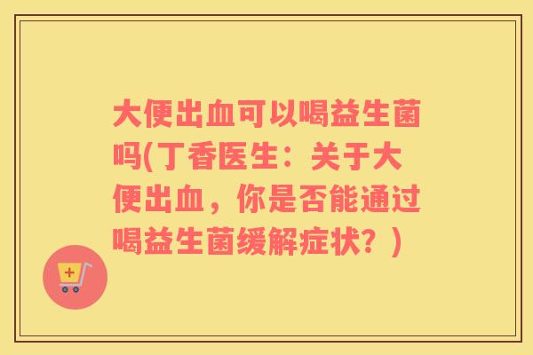 大便出血可以喝益生菌吗(丁香医生：关于大便出血，你是否能通过喝益生菌缓解症状？)