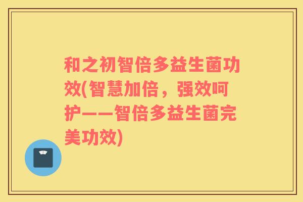 和之初智倍多益生菌功效(智慧加倍，强效呵护——智倍多益生菌完美功效)