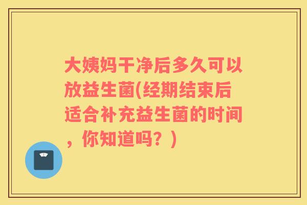 大姨妈干净后多久可以放益生菌(经期结束后适合补充益生菌的时间，你知道吗？)