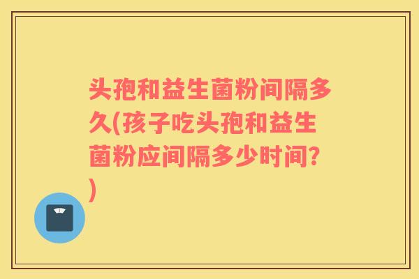 头孢和益生菌粉间隔多久(孩子吃头孢和益生菌粉应间隔多少时间？)