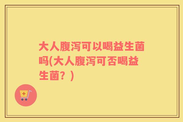 大人腹泻可以喝益生菌吗(大人腹泻可否喝益生菌？)