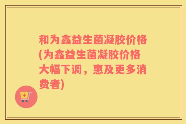 和为鑫益生菌凝胶价格(为鑫益生菌凝胶价格大幅下调，惠及更多消费者)