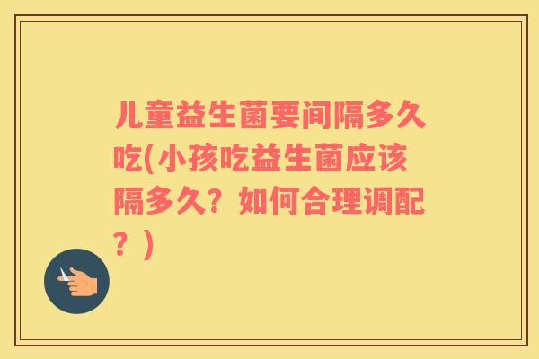 儿童益生菌要间隔多久吃(小孩吃益生菌应该隔多久？如何合理调配？)