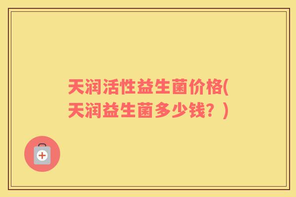 天润活性益生菌价格(天润益生菌多少钱？)