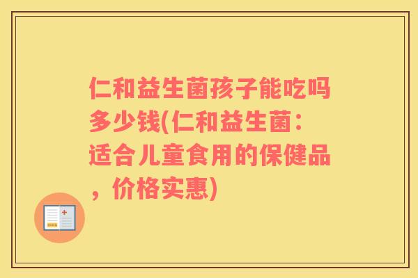 仁和益生菌孩子能吃吗多少钱(仁和益生菌：适合儿童食用的保健品，价格实惠)