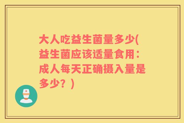 大人吃益生菌量多少(益生菌应该适量食用：成人每天正确摄入量是多少？)