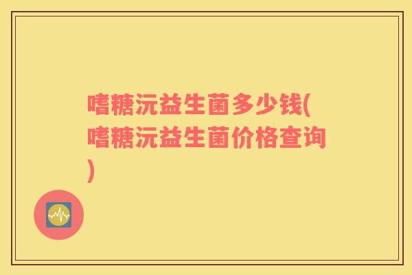 嗜糖沅益生菌多少钱(嗜糖沅益生菌价格查询)