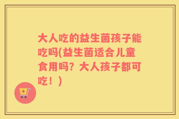 大人吃的益生菌孩子能吃吗(益生菌适合儿童食用吗？大人孩子都可吃！)