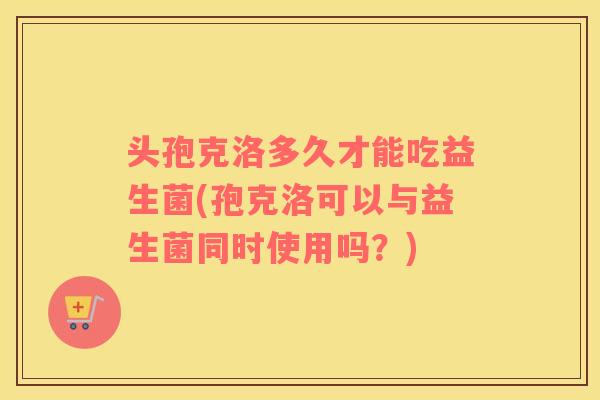 头孢克洛多久才能吃益生菌(孢克洛可以与益生菌同时使用吗？)