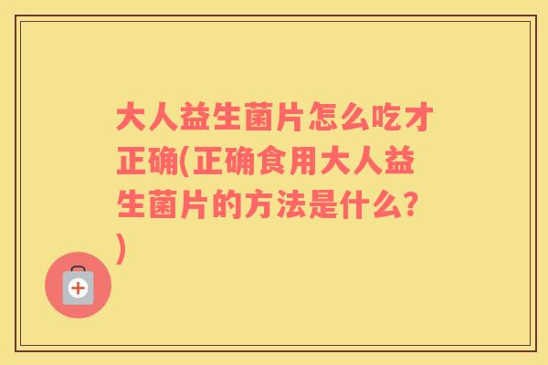 大人益生菌片怎么吃才正确(正确食用大人益生菌片的方法是什么？)