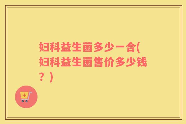 妇科益生菌多少一合(妇科益生菌售价多少钱？)