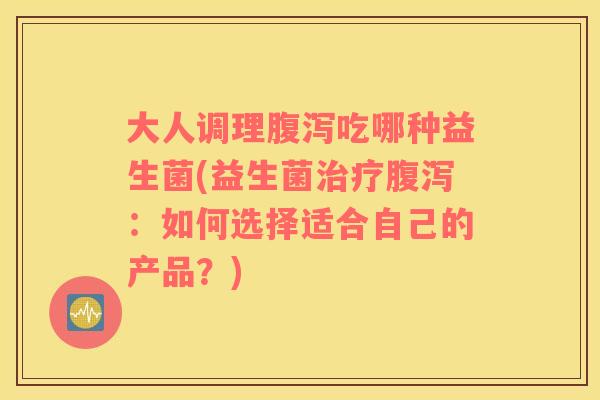 大人调理腹泻吃哪种益生菌(益生菌治疗腹泻：如何选择适合自己的产品？)