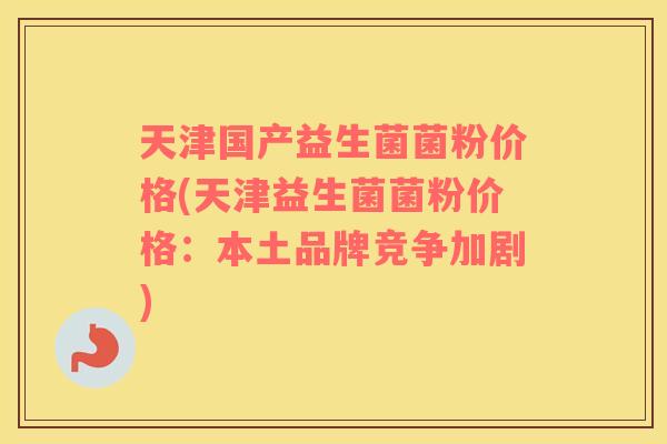 天津国产益生菌菌粉价格(天津益生菌菌粉价格：本土品牌竞争加剧)