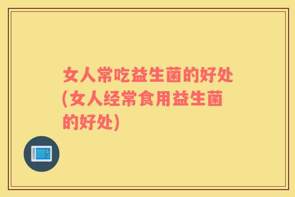 女人常吃益生菌的好处(女人经常食用益生菌的好处)