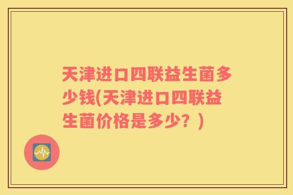 天津进口四联益生菌多少钱(天津进口四联益生菌价格是多少？)