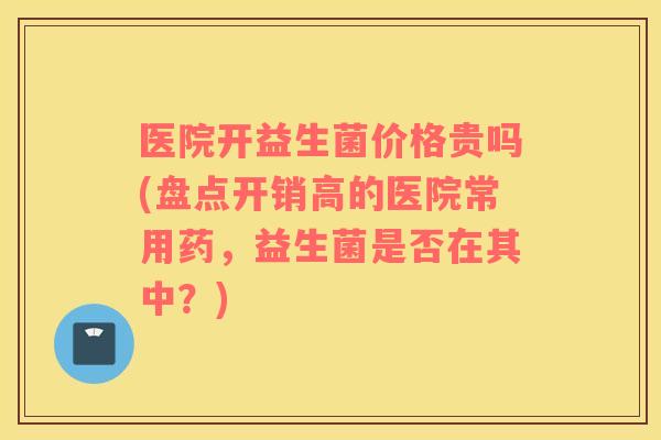 医院开益生菌价格贵吗(盘点开销高的医院常用药，益生菌是否在其中？)