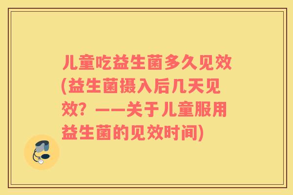 儿童吃益生菌多久见效(益生菌摄入后几天见效？——关于儿童服用益生菌的见效时间)