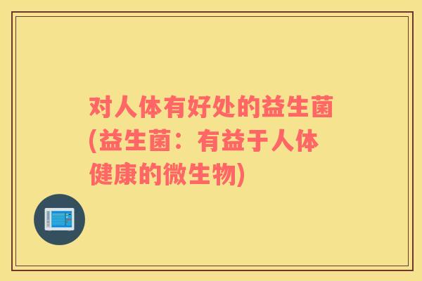 对人体有好处的益生菌(益生菌：有益于人体健康的微生物)