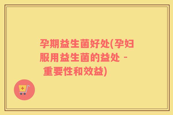 孕期益生菌好处(孕妇服用益生菌的益处 - 重要性和效益)