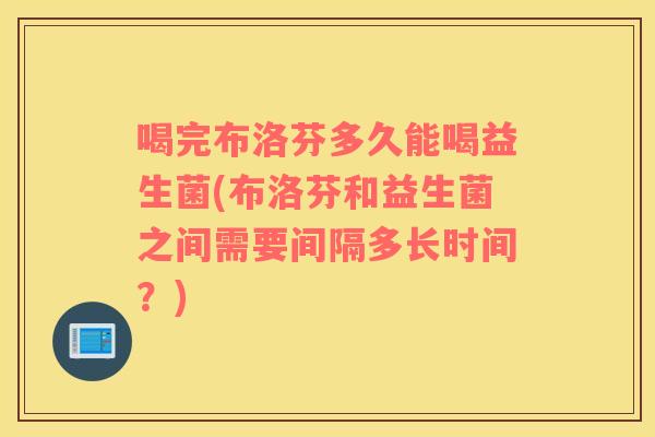 喝完布洛芬多久能喝益生菌(布洛芬和益生菌之间需要间隔多长时间？)