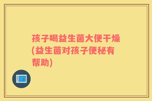 孩子喝益生菌大便干燥(益生菌对孩子便秘有帮助)