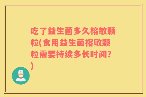 吃了益生菌多久榕敏颗粒(食用益生菌榕敏颗粒需要持续多长时间?) 吃了益生菌多久榕敏颗粒(食用益生菌榕敏颗粒需要持续多长时间?)