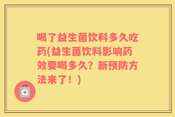 喝了益生菌饮料多久吃药(益生菌饮料影响药效要喝多久？新预防方法来了！)