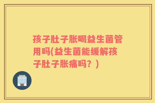 孩子肚子胀喝益生菌管用吗(益生菌能缓解孩子肚子胀痛吗？)