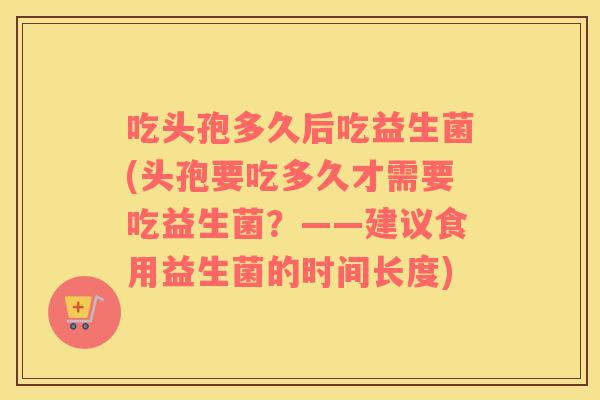 吃头孢多久后吃益生菌(头孢要吃多久才需要吃益生菌？——建议食用益生菌的时间长度)