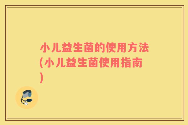 小儿益生菌的使用方法(小儿益生菌使用指南) 小儿益生菌的使用方法(小儿益生菌使用指南)
