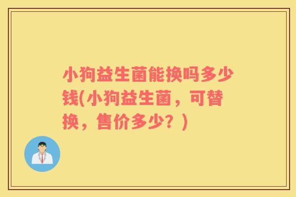 小狗益生菌能换吗多少钱(小狗益生菌,可替换,售价多少?) 小狗益生菌能换吗多少钱(小狗益生菌,可替换,售价多少?)
