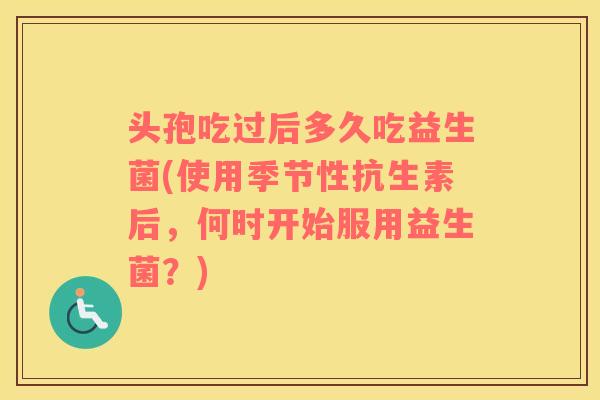 头孢吃过后多久吃益生菌(使用季节性抗生素后，何时开始服用益生菌？)