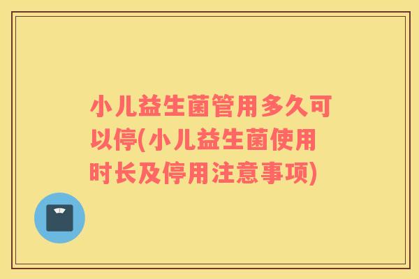 小儿益生菌管用多久可以停(小儿益生菌使用时长及停用注意事项)