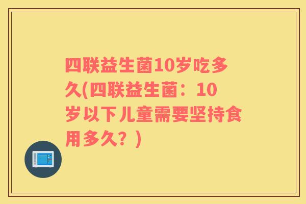 四联益生菌10岁吃多久(四联益生菌：10岁以下儿童需要坚持食用多久？)