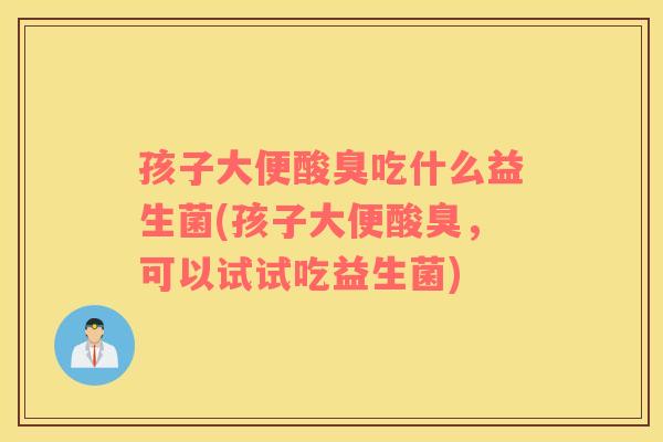 孩子大便酸臭吃什么益生菌(孩子大便酸臭，可以试试吃益生菌)